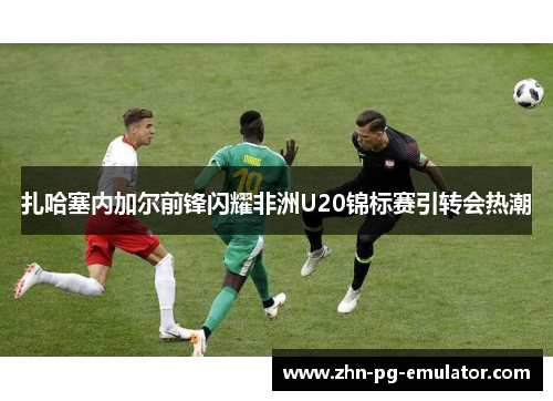 扎哈塞内加尔前锋闪耀非洲U20锦标赛引转会热潮 扎哈塞内加尔前锋闪耀非洲U20锦标赛引转会热潮