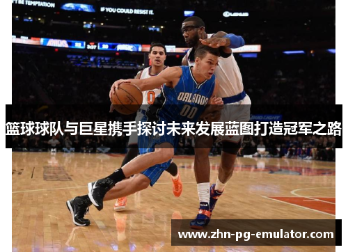 篮球球队与巨星携手探讨未来发展蓝图打造冠军之路