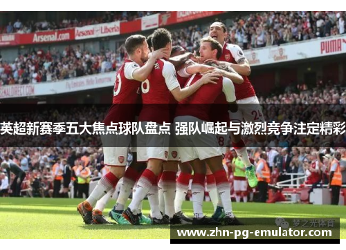 英超新赛季五大焦点球队盘点 强队崛起与激烈竞争注定精彩 英超新赛季五大焦点球队盘点 强队崛起与激烈竞争注定精彩