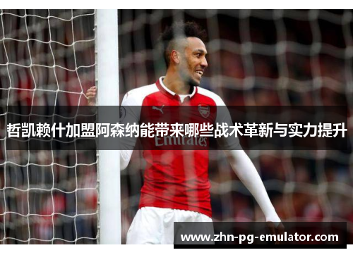 哲凯赖什加盟阿森纳能带来哪些战术革新与实力提升