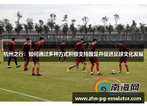 杭州之行:如何通过多种方式积极支持国足并促进足球文化发展 杭州之行:如何通过多种方式积极支持国足并促进足球文化发展