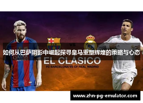 如何从巴萨阴影中崛起探寻皇马重塑辉煌的策略与心态 如何从巴萨阴影中崛起探寻皇马重塑辉煌的策略与心态