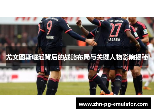 尤文图斯崛起背后的战略布局与关键人物影响揭秘