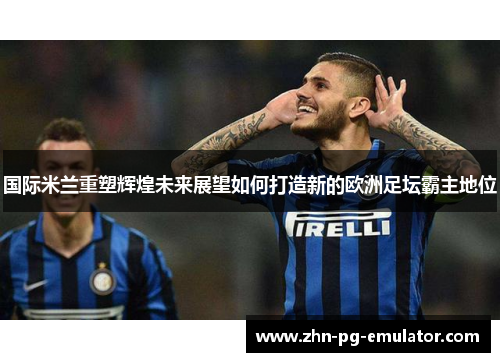 国际米兰重塑辉煌未来展望如何打造新的欧洲足坛霸主地位 国际米兰重塑辉煌未来展望如何打造新的欧洲足坛霸主地位