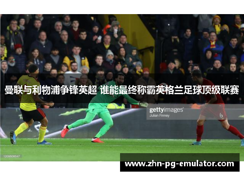 曼联与利物浦争锋英超 谁能最终称霸英格兰足球顶级联赛 曼联与利物浦争锋英超 谁能最终称霸英格兰足球顶级联赛