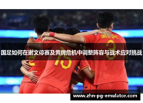 国足如何在谢文停赛及黄牌危机中调整阵容与战术应对挑战