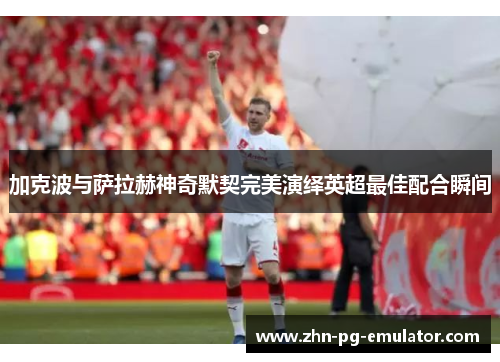 加克波与萨拉赫神奇默契完美演绎英超最佳配合瞬间 加克波与萨拉赫神奇默契完美演绎英超最佳配合瞬间