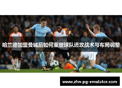 哈兰德加盟曼城后如何重塑球队进攻战术与布局调整 哈兰德加盟曼城后如何重塑球队进攻战术与布局调整