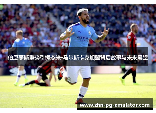 伯恩茅斯重磅引援杰米·马尔斯卡克加盟背后故事与未来展望