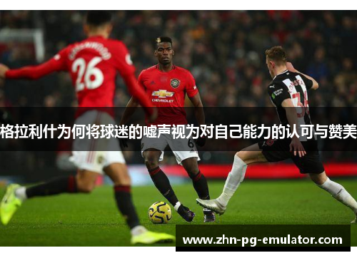 格拉利什为何将球迷的嘘声视为对自己能力的认可与赞美