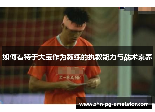 如何看待于大宝作为教练的执教能力与战术素养 如何看待于大宝作为教练的执教能力与战术素养