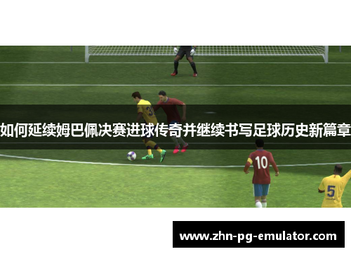 如何延续姆巴佩决赛进球传奇并继续书写足球历史新篇章 如何延续姆巴佩决赛进球传奇并继续书写足球历史新篇章