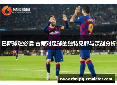 巴萨球迷必读 古蒂对足球的独特见解与深刻分析 巴萨球迷必读 古蒂对足球的独特见解与深刻分析