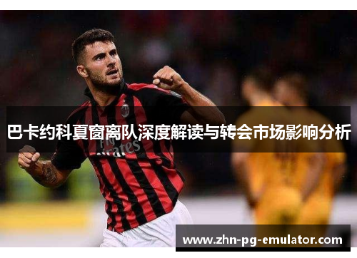 巴卡约科夏窗离队深度解读与转会市场影响分析 巴卡约科夏窗离队深度解读与转会市场影响分析