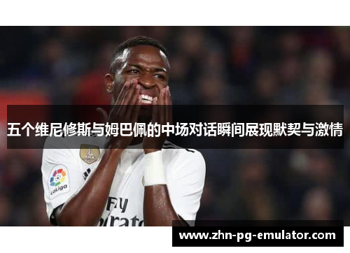五个维尼修斯与姆巴佩的中场对话瞬间展现默契与激情