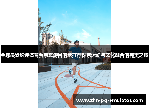 全球最受欢迎体育赛事旅游目的地推荐探索运动与文化融合的完美之旅
