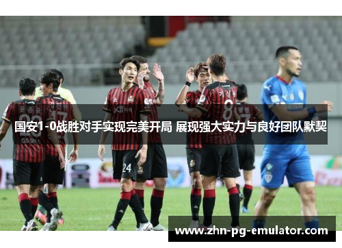 国安1-0战胜对手实现完美开局 展现强大实力与良好团队默契 国安1-0战胜对手实现完美开局 展现强大实力与良好团队默契
