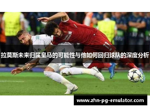 拉莫斯未来归属皇马的可能性与他如何回归球队的深度分析