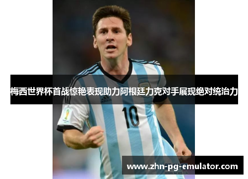 梅西世界杯首战惊艳表现助力阿根廷力克对手展现绝对统治力