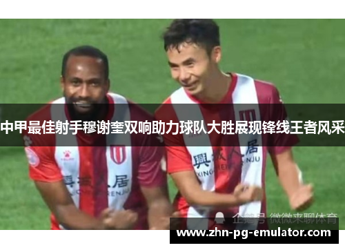 中甲最佳射手穆谢奎双响助力球队大胜展现锋线王者风采