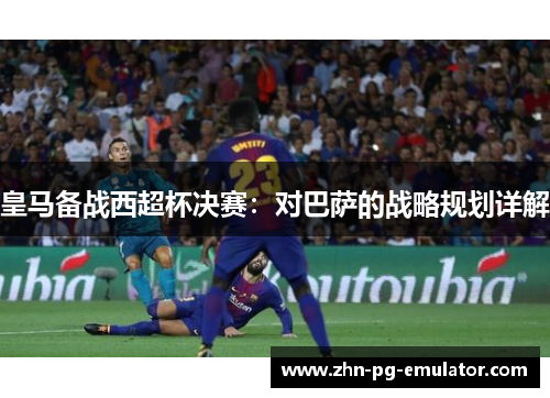 皇马备战西超杯决赛：对巴萨的战略规划详解