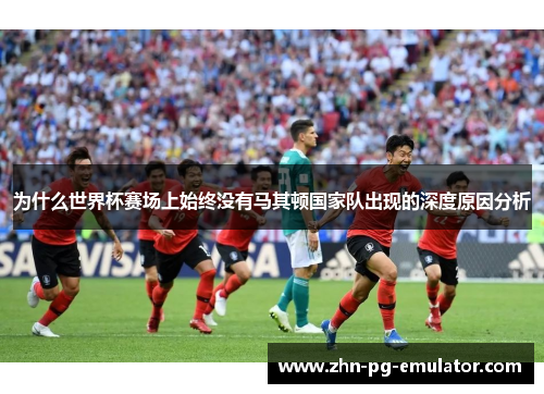 为什么世界杯赛场上始终没有马其顿国家队出现的深度原因分析 为什么世界杯赛场上始终没有马其顿国家队出现的深度原因分析