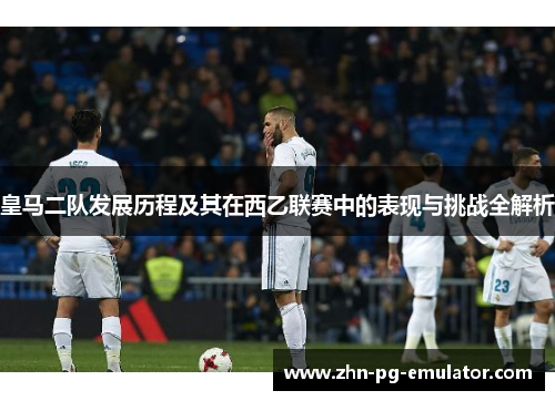 皇马二队发展历程及其在西乙联赛中的表现与挑战全解析
