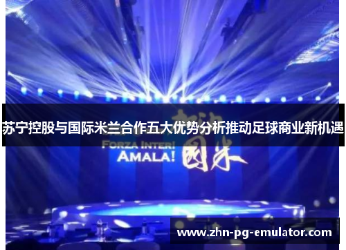 苏宁控股与国际米兰合作五大优势分析推动足球商业新机遇