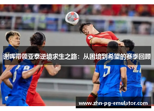 谢晖带领亚泰逆境求生之路:从困境到希望的赛季回顾 谢晖带领亚泰逆境求生之路:从困境到希望的赛季回顾