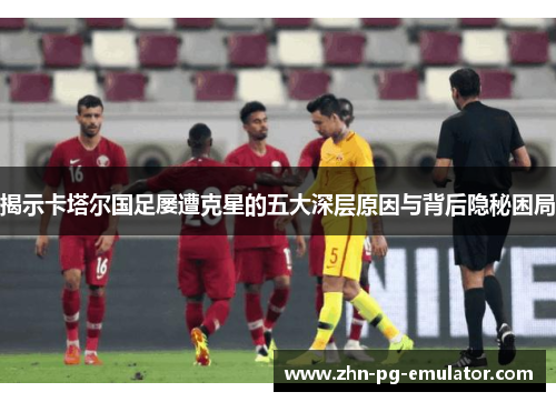 揭示卡塔尔国足屡遭克星的五大深层原因与背后隐秘困局