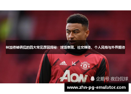 林加德被调侃的四大常见原因揭秘:球场表现、社交媒体、个人风格与外界期待 林加德被调侃的四大常见原因揭秘:球场表现、社交媒体、个人风格与外界期待